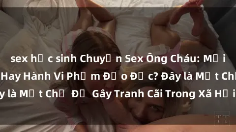 sex học sinh Chuyện Sex Ông Cháu: Mối Quan Hệ Gia Đình Hay Hành Vi Phạm Đạo Đức? Đây là Một Chủ Đề Gây Tranh Cãi Trong Xã Hội Hiện Nay.