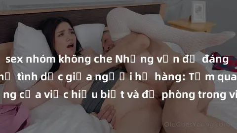 sex nhóm không che Những vấn đề đáng quan tâm về quan hệ tình dục giữa người họ hàng: Tầm quan trọng của việc hiểu biết và đề phòng trong việc tiếp xúc trong gia đình.