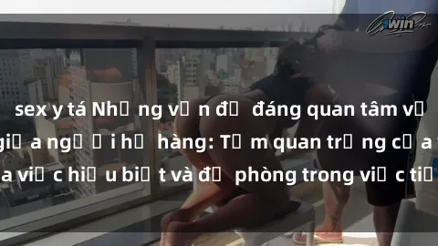 sex y tá Những vấn đề đáng quan tâm về quan hệ tình dục giữa người họ hàng: Tầm quan trọng của việc hiểu biết và đề phòng trong việc tiếp xúc trong gia đình.