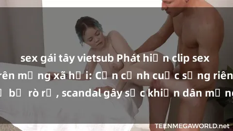 sex gái tây vietsub Phát hiện clip sex quay lén hot nhất trên mạng xã hội: Cận cảnh cuộc sống riêng tư bị rò rỉ, scandal gây sốc khiến dân mạng không khỏi bàng hoàng