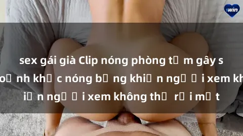 sex gái già Clip nóng phòng tắm gây sốt: Cận cảnh khoảnh khắc nóng bỏng khiến người xem không thể rời mắt
