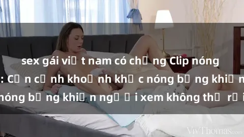 sex gái việt nam có chồng Clip nóng phòng tắm gây sốt: Cận cảnh khoảnh khắc nóng bỏng khiến người xem không thể rời mắt