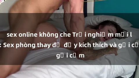 sex online không che Trải nghiệm mới lạ: Sex phòng thay đồ đầy kích thích và gợi cảm