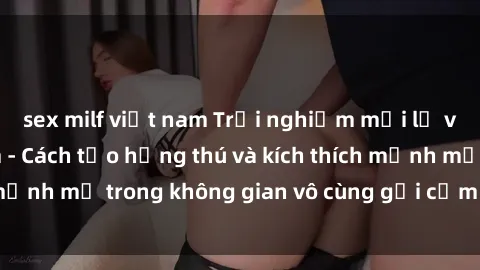 sex milf việt nam Trải nghiệm mới lạ với sex phòng tắm - Cách tạo hứng thú và kích thích mạnh mẽ trong không gian vô cùng gợi cảm và lãng mạn