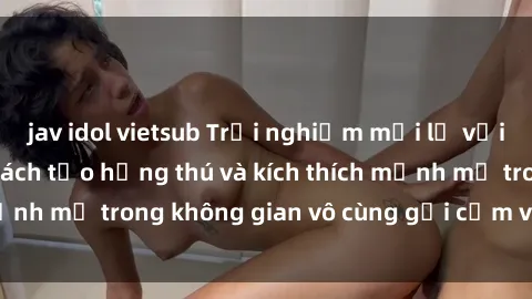 jav idol vietsub Trải nghiệm mới lạ với sex phòng tắm - Cách tạo hứng thú và kích thích mạnh mẽ trong không gian vô cùng gợi cảm và lãng mạn