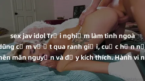 sex jav idol Trải nghiệm làm tình ngoài đường: Khi lòng dũng cảm vượt qua ranh giới, cuộc hẹn nơi công cộng trở nên mãn nguyện và đầy kích thích. Hành vi nguy hiểm, nhưng cũng tạo nên cảm giác mới mẻ