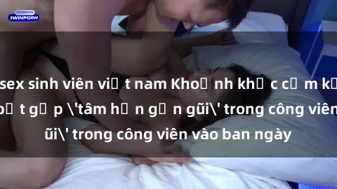 sex sinh viên việt nam Khoảnh khắc cấm kỵ: Cặp đôi bị bắt gặp 'tâm hồn gần gũi' trong công viên vào ban ngày