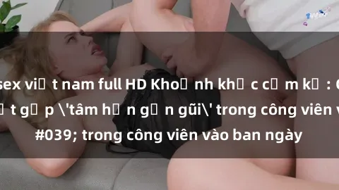sex việt nam full HD Khoảnh khắc cấm kỵ: Cặp đôi bị bắt gặp 'tâm hồn gần gũi' trong công viên vào ban ngày