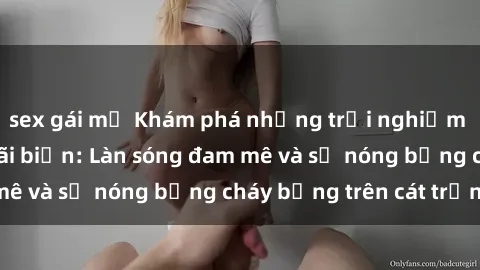 sex gái mỹ Khám phá những trải nghiệm độc đáo tại sex bãi biển: Làn sóng đam mê và sự nóng bỏng cháy bỏng trên cát trắng