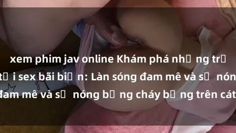 xem phim jav online Khám phá những trải nghiệm độc đáo tại sex bãi biển: Làn sóng đam mê và sự nóng bỏng cháy bỏng trên cát trắng