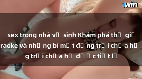 sex trong nhà vệ sinh Khám phá thế giới sex quán karaoke và những bí mật động trời chưa hề được tiết lộ