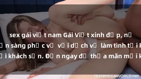 sex gái việt nam Gái Việt xinh đẹp, nồng nàn tình cảm, sẵn sàng phục vụ với dịch vụ làm tình tại khách sạn. Đến ngay để thỏa mãn mọi khao khát của bạn!