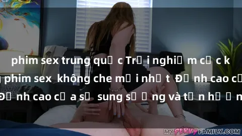 phim sex trung quốc Trải nghiệm cực kỳ nóng bỏng trong phim sex không che mới nhất Đỉnh cao của sự sung sướng và tận hưởng chân thật