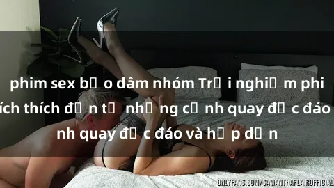 phim sex bạo dâm nhóm Trải nghiệm phim sex : Sự kích thích đến từ những cảnh quay độc đáo và hấp dẫn