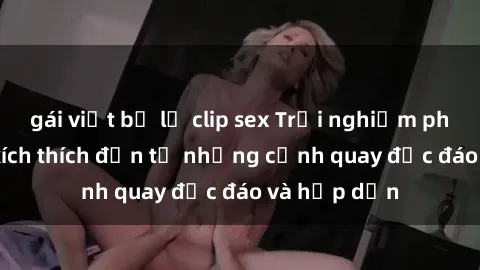 gái việt bị lộ clip sex Trải nghiệm phim sex : Sự kích thích đến từ những cảnh quay độc đáo và hấp dẫn
