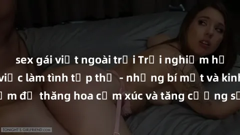 sex gái việt ngoài trời Trải nghiệm hứng khởi cùng với việc làm tình tập thể - những bí mật và kinh nghiệm để thăng hoa cảm xúc và tăng cường sự gắn kết trong mối quan hệ