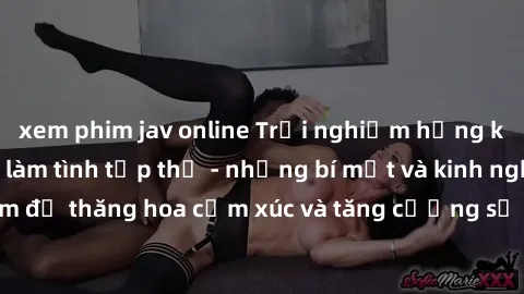 xem phim jav online Trải nghiệm hứng khởi cùng với việc làm tình tập thể - những bí mật và kinh nghiệm để thăng hoa cảm xúc và tăng cường sự gắn kết trong mối quan hệ