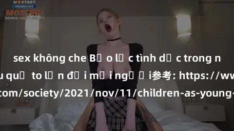 sex không che Bạo lực tình dục trong nhóm: nguy cơ và hậu quả to lớn đối mọi người参考: https://www.theguardian.com/society/2021/nov/11/children-as-young-as-four-are-being-sexually-abused-by-groups-in-u