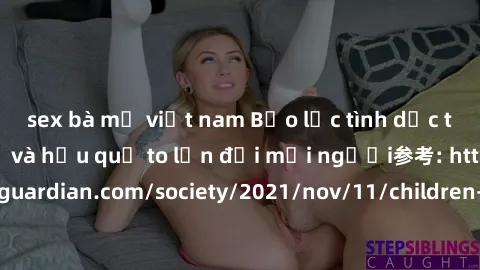 sex bà mẹ việt nam Bạo lực tình dục trong nhóm: nguy cơ và hậu quả to lớn đối mọi người参考: https://www.theguardian.com/society/2021/nov/11/children-as-young-as-four-are-being-sexually-abused-by-groups