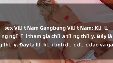 sex Việt Nam Gangbang Việt Nam: Kỷ lục mới với số lượng người tham gia chưa từng thấy. Đây là lễ hội tình dục độc đáo và gây sốc.