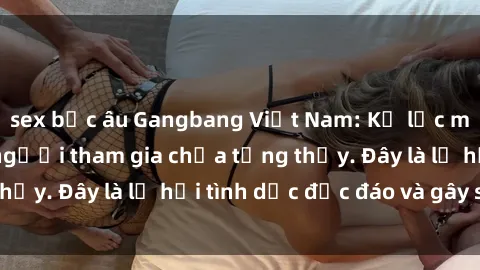 sex bắc âu Gangbang Việt Nam: Kỷ lục mới với số lượng người tham gia chưa từng thấy. Đây là lễ hội tình dục độc đáo và gây sốc.