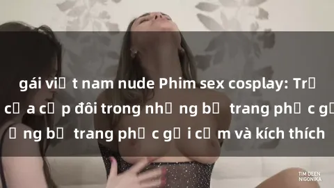 gái việt nam nude Phim sex cosplay: Trải nghiệm tuyệt vời của cặp đôi trong những bộ trang phục gợi cảm và kích thích