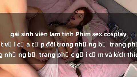 gái sinh viên làm tình Phim sex cosplay: Trải nghiệm tuyệt vời của cặp đôi trong những bộ trang phục gợi cảm và kích thích
