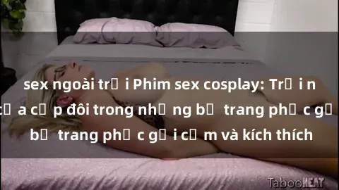 sex ngoài trời Phim sex cosplay: Trải nghiệm tuyệt vời của cặp đôi trong những bộ trang phục gợi cảm và kích thích