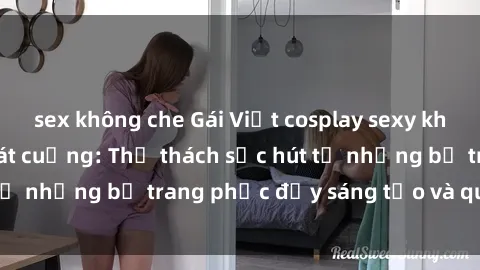 sex không che Gái Việt cosplay sexy khiến fan hâm mộ phát cuồng: Thử thách sức hút từ những bộ trang phục đầy sáng tạo và quyến rũ!