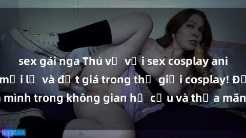 sex gái nga Thú vị với sex cosplay anime: Trải nghiệm mới lạ và đắt giá trong thế giới cosplay! Đắm mình trong không gian hư cấu và thỏa mãn niềm đam mê của bạn!