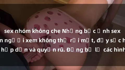 sex nhóm không che Những bức ảnh sexy tá gợi cảm khiến người xem không thể rời mắt, đầy sức hấp dẫn và quyến rũ. Đừng bỏ lỡ các hình ảnh nóng bỏng này!