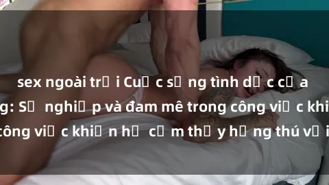 sex ngoài trời Cuộc sống tình dục của nhân viên văn phòng: Sự nghiệp và đam mê trong công việc khiến họ cảm thấy hứng thú với tình dục?