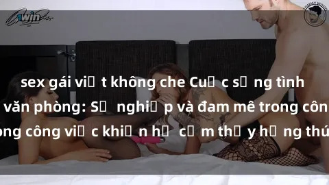 sex gái việt không che Cuộc sống tình dục của nhân viên văn phòng: Sự nghiệp và đam mê trong công việc khiến họ cảm thấy hứng thú với tình dục?