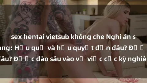 sex hentai vietsub không che Nghi án sex nhân viên nhà hàng: Hậu quả và hậu quyết đến đâu? Được đào sâu vào vụ việc cực kỳ nghiêm trọng này.