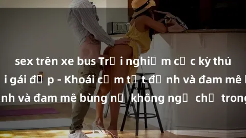 sex trên xe bus Trải nghiệm cực kỳ thú vị khi làm tình với gái đẹp - Khoái cảm tột đỉnh và đam mê bùng nổ không ngờ chỉ trong một đêm!