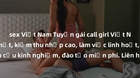 sex Việt Nam Tuyển gái call girl Việt Nam gợi cảm, đẹp mắt, kiếm thu nhập cao, làm việc linh hoạt, không yêu cầu kinh nghiệm, đào tạo miễn phí. Liên hệ ngay để biết thêm chi tiết!
