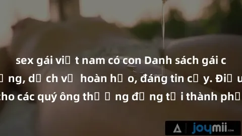 sex gái việt nam có con Danh sách gái call girl vip chất lượng, dịch vụ hoàn hảo, đáng tin cậy. Điều hấp dẫn cho các quý ông thượng đẳng tại thành phố. Hãy nhấc máy và đặt lịch ngay!