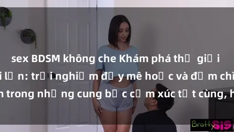 sex BDSM không che Khám phá thế giới mới với sex người lớn: trải nghiệm đầy mê hoặc và đắm chìm trong những cung bậc cảm xúc tột cùng, hứng khởi và cuốn hút.