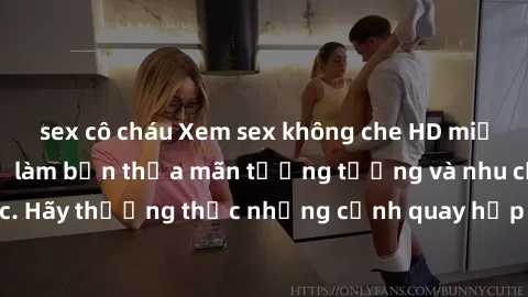 sex cô cháu Xem sex không che HD miễn phí đảm bảo sẽ làm bạn thỏa mãn tưởng tượng và nhu cầu tình dục. Hãy thưởng thức những cảnh quay hấp dẫn và mãnh liệt ngay bây giờ!