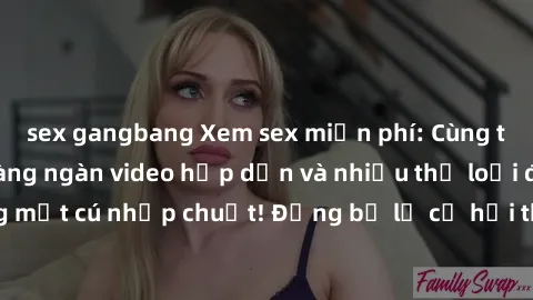 sex gangbang Xem sex miễn phí: Cùng trải nghiệm với hàng ngàn video hấp dẫn và nhiều thể loại đa dạng chỉ trong một cú nhấp chuột! Đừng bỏ lỡ cơ hội thưởng thức tuyệt vời này ngay hôm nay!