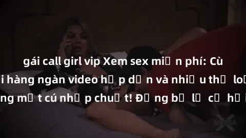gái call girl vip Xem sex miễn phí: Cùng trải nghiệm với hàng ngàn video hấp dẫn và nhiều thể loại đa dạng chỉ trong một cú nhấp chuột! Đừng bỏ lỡ cơ hội thưởng thức tuyệt vời này ngay hôm nay!
