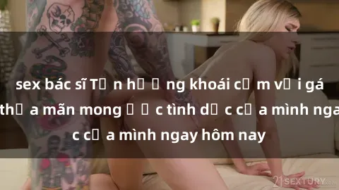 sex bác sĩ Tận hưởng khoái cảm với gái xinh sex, thỏa mãn mong ước tình dục của mình ngay hôm nay