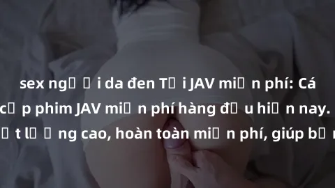 sex người da đen Tải JAV miễn phí: Các trang web cung cấp phim JAV miễn phí hàng đầu hiện nay. Các tác phẩm chất lượng cao, hoàn toàn miễn phí, giúp bạn thỏa mãn niềm đam mê mà không tốn kém.