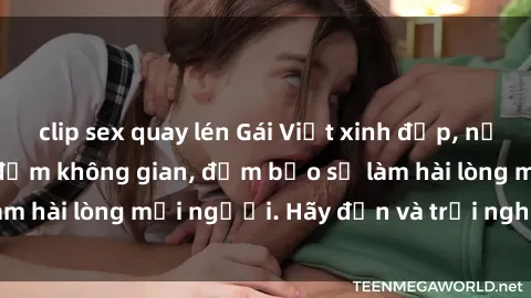 clip sex quay lén Gái Việt xinh đẹp, nồng nàn làm tình say đắm không gian, đảm bảo sẽ làm hài lòng mọi người. Hãy đến và trải nghiệm ngay!
