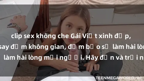 clip sex không che Gái Việt xinh đẹp, nồng nàn làm tình say đắm không gian, đảm bảo sẽ làm hài lòng mọi người. Hãy đến và trải nghiệm ngay!