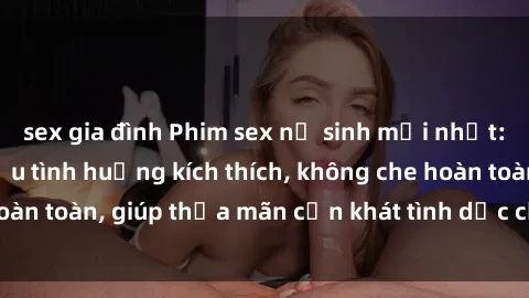 sex gia đình Phim sex nữ sinh mới nhất: Trải nghiệm nhiều tình huống kích thích, không che hoàn toàn, giúp thỏa mãn cơn khát tình dục của các bạn trẻ