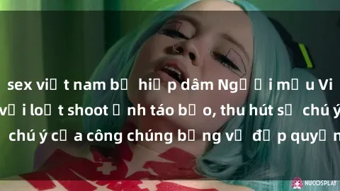 sex việt nam bị hiếp dâm Người mẫu Việt Nam gây sốt với loạt shoot ảnh táo bạo, thu hút sự chú ý của công chúng bằng vẻ đẹp quyến rũ và gợi cảm.
