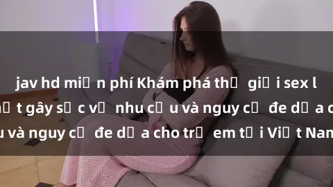 jav hd miễn phí Khám phá thế giới sex loli Việt Nam: Sự thật gây sốc về nhu cầu và nguy cơ đe dọa cho trẻ em tại Việt Nam