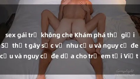 sex gái trẻ không che Khám phá thế giới sex loli Việt Nam: Sự thật gây sốc về nhu cầu và nguy cơ đe dọa cho trẻ em tại Việt Nam